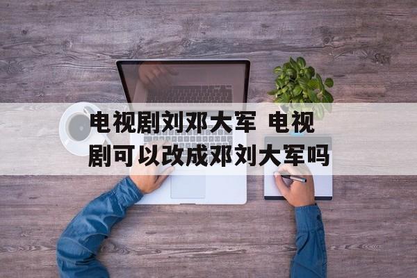 电视剧刘邓大军 电视剧可以改成邓刘大军吗-第1张图片-