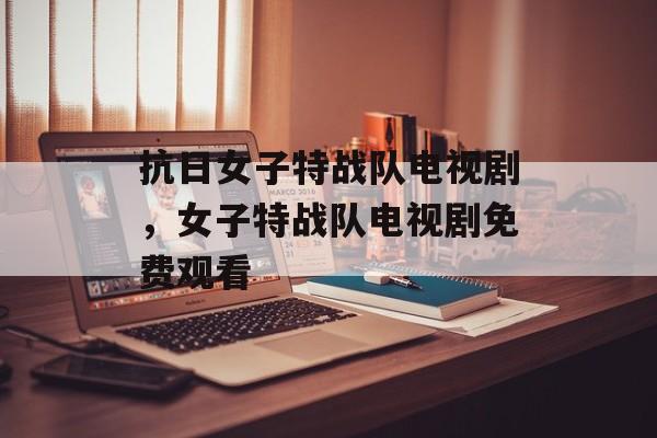抗日女子特战队电视剧，女子特战队电视剧免费观看-第1张图片-