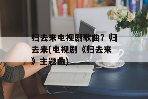 归去来电视剧歌曲？归去来(电视剧《归去来》主题曲)-第1张图片-
