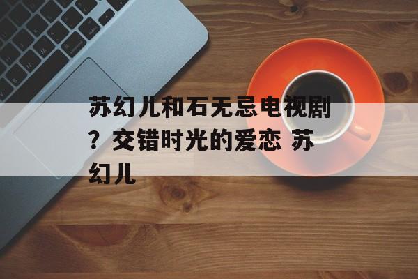 苏幻儿和石无忌电视剧？交错时光的爱恋 苏幻儿-第1张图片-
