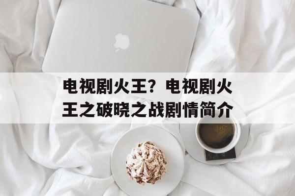 电视剧火王？电视剧火王之破晓之战剧情简介-第1张图片-