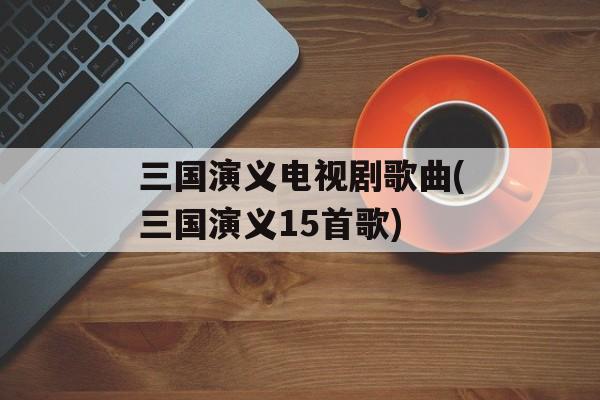 三国演义电视剧歌曲(三国演义15首歌)-第1张图片-