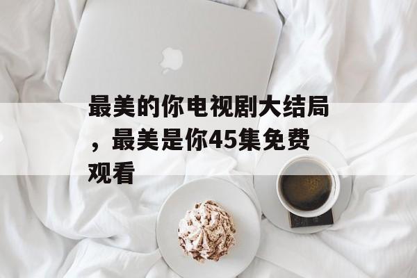 最美的你电视剧大结局，最美是你45集免费观看-第1张图片-