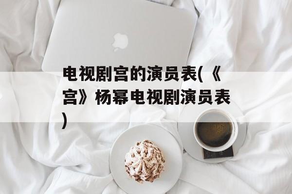 电视剧宫的演员表(《宫》杨幂电视剧演员表)-第1张图片-