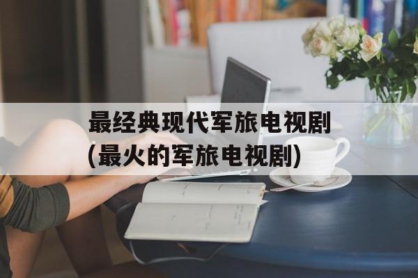 最经典现代军旅电视剧(最火的军旅电视剧)-第1张图片-