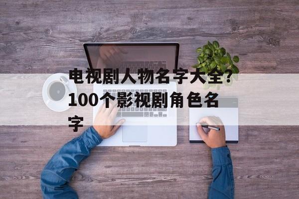 电视剧人物名字大全？100个影视剧角色名字-第1张图片-