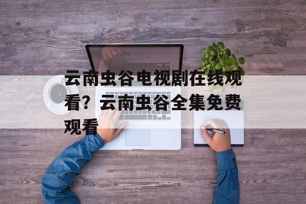 云南虫谷电视剧在线观看？云南虫谷全集免费观看-第1张图片-