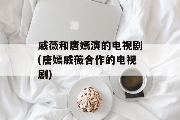 戚薇和唐嫣演的电视剧(唐嫣戚薇合作的电视剧)-第1张图片-