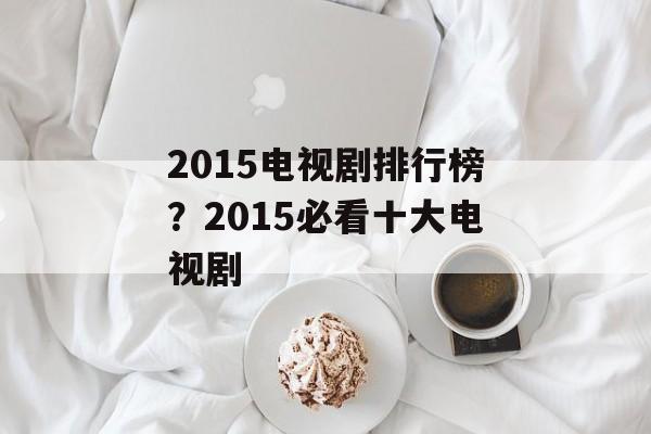 2015电视剧排行榜？2015必看十大电视剧-第1张图片-
