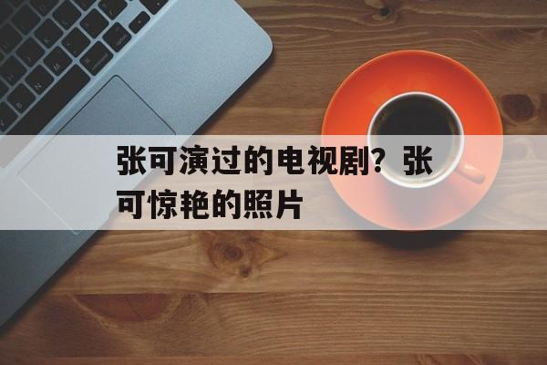 张可演过的电视剧？张可惊艳的照片-第1张图片-