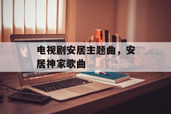 电视剧安居主题曲，安居神家歌曲-第1张图片-