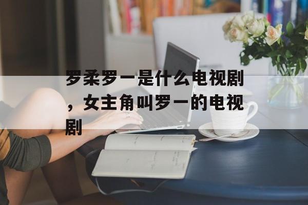 罗柔罗一是什么电视剧，女主角叫罗一的电视剧-第1张图片-
