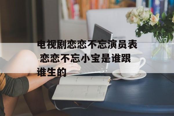 电视剧恋恋不忘演员表 恋恋不忘小宝是谁跟谁生的-第1张图片-