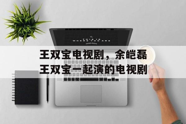 王双宝电视剧，余皑磊王双宝一起演的电视剧-第1张图片-