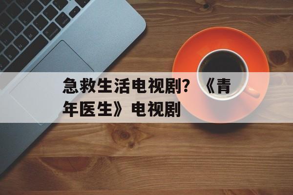 急救生活电视剧？《青年医生》电视剧-第1张图片-