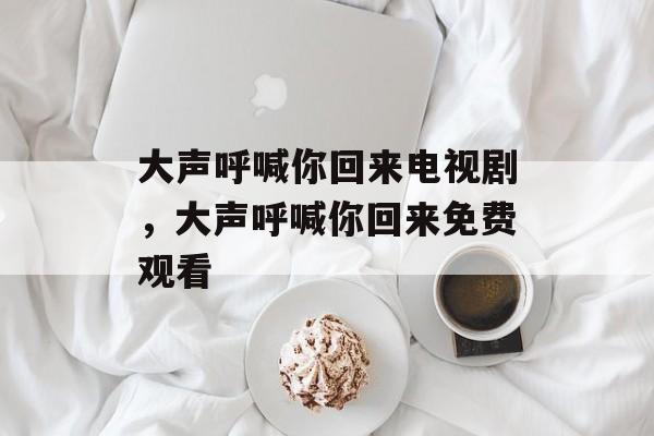 大声呼喊你回来电视剧，大声呼喊你回来免费观看-第1张图片-