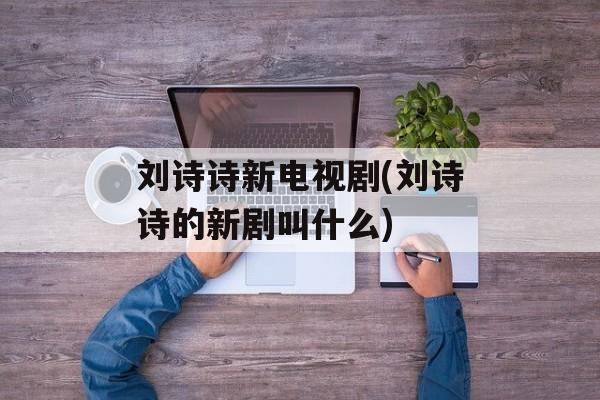 刘诗诗新电视剧(刘诗诗的新剧叫什么)-第1张图片-
