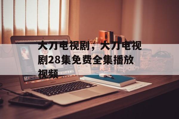 大刀电视剧，大刀电视剧28集免费全集播放视频-第1张图片-