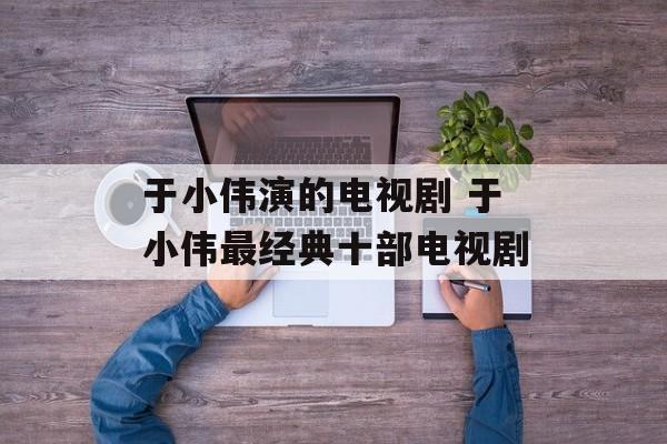 于小伟演的电视剧 于小伟最经典十部电视剧-第1张图片-