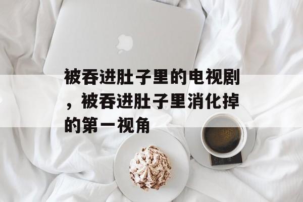被吞进肚子里的电视剧，被吞进肚子里消化掉的第一视角-第1张图片-