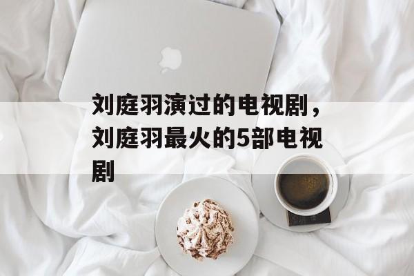 刘庭羽演过的电视剧，刘庭羽最火的5部电视剧-第1张图片-