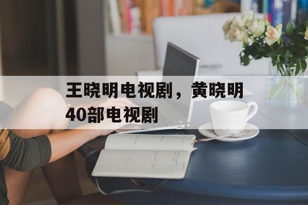 王晓明电视剧，黄晓明40部电视剧-第1张图片-