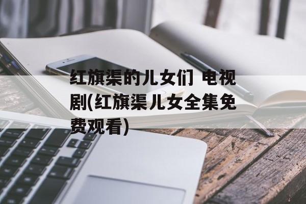红旗渠的儿女们 电视剧(红旗渠儿女全集免费观看)-第1张图片-