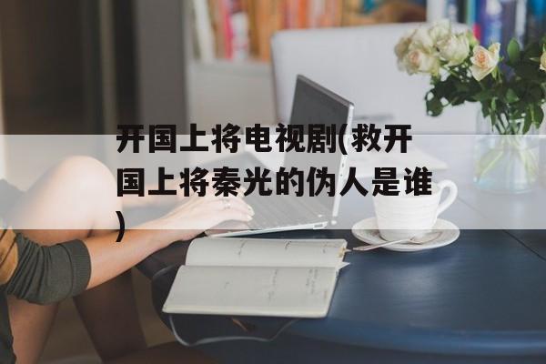 开国上将电视剧(救开国上将秦光的伪人是谁)-第1张图片-