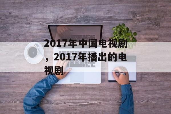 2017年中国电视剧，2017年播出的电视剧-第1张图片-