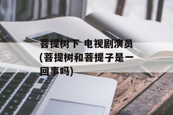 菩提树下 电视剧演员(菩提树和菩提子是一回事吗)-第1张图片-