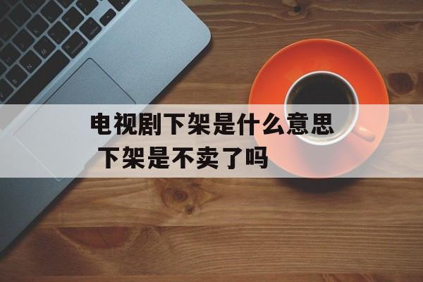电视剧下架是什么意思 下架是不卖了吗-第1张图片-