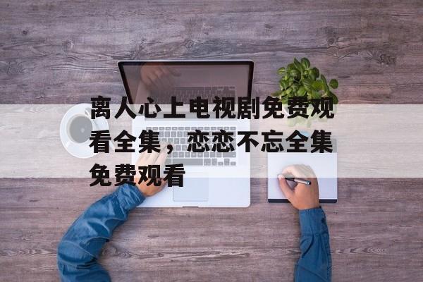 离人心上电视剧免费观看全集，恋恋不忘全集免费观看-第1张图片-