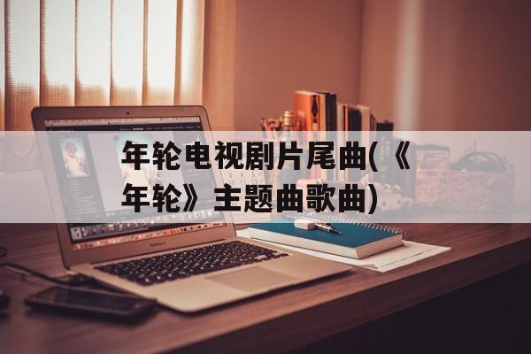 年轮电视剧片尾曲(《年轮》主题曲歌曲)-第1张图片-