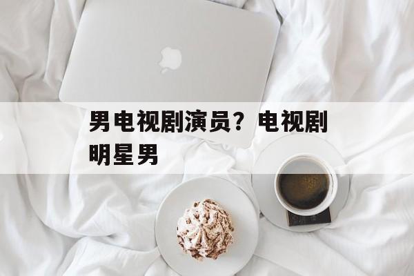 男电视剧演员？电视剧明星男-第1张图片-
