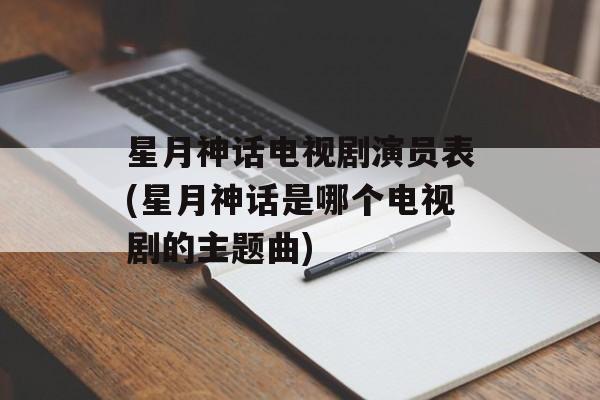 星月神话电视剧演员表(星月神话是哪个电视剧的主题曲)-第1张图片-