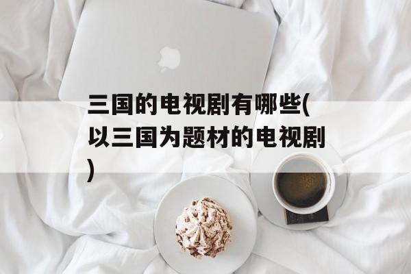 三国的电视剧有哪些(以三国为题材的电视剧)-第1张图片-