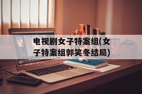 电视剧女子特案组(女子特案组郭笑冬结局)-第1张图片-