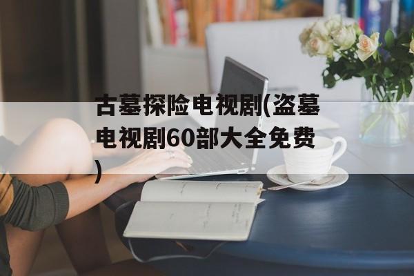 古墓探险电视剧(盗墓电视剧60部大全免费)-第1张图片-