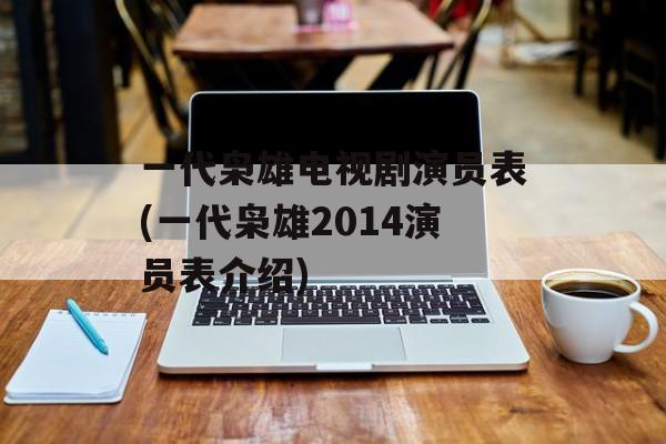 一代枭雄电视剧演员表(一代枭雄2014演员表介绍)-第1张图片-
