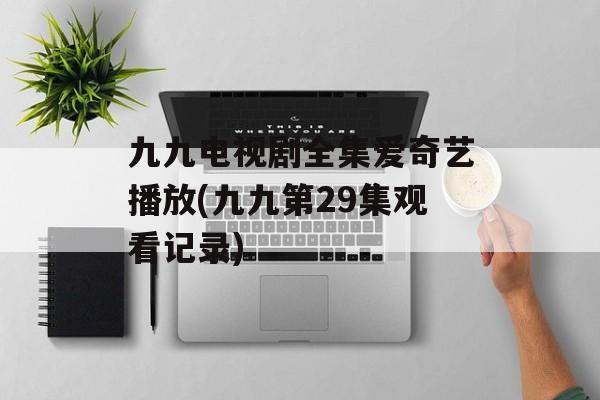 九九电视剧全集爱奇艺播放(九九第29集观看记录)-第1张图片-