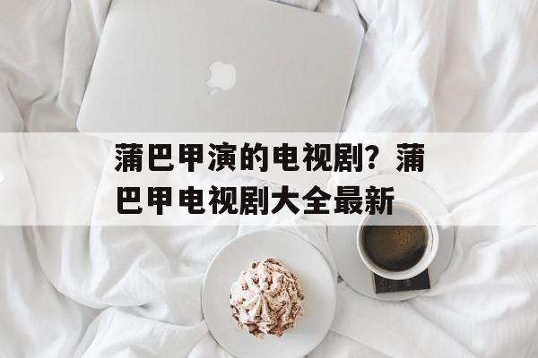 蒲巴甲演的电视剧？蒲巴甲电视剧大全最新-第1张图片-