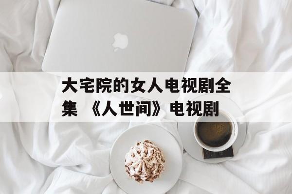 大宅院的女人电视剧全集 《人世间》电视剧-第1张图片-