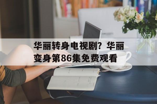 华丽转身电视剧？华丽变身第86集免费观看-第1张图片-