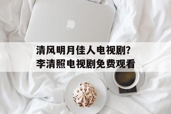 清风明月佳人电视剧？李清照电视剧免费观看-第1张图片-