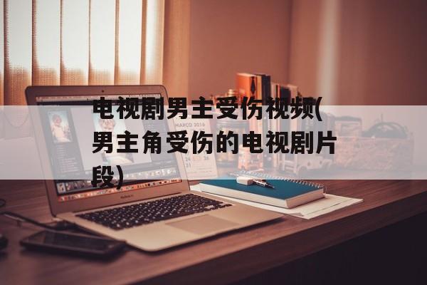 电视剧男主受伤视频(男主角受伤的电视剧片段)-第1张图片-