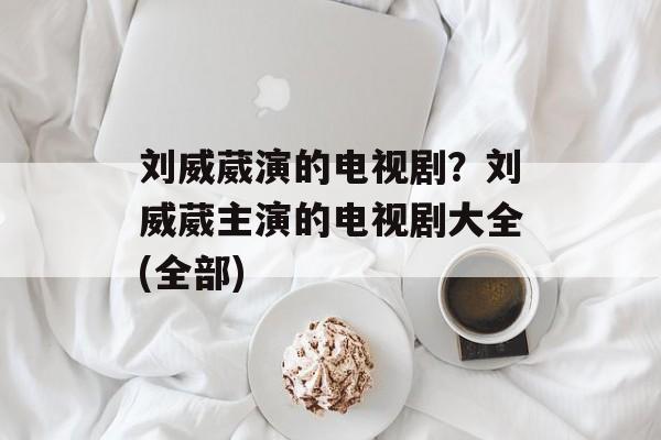 刘威葳演的电视剧？刘威葳主演的电视剧大全(全部)-第1张图片-