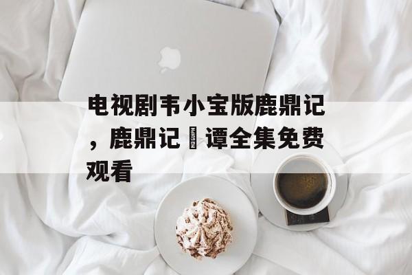 电视剧韦小宝版鹿鼎记，鹿鼎记靘谭全集免费观看-第1张图片-