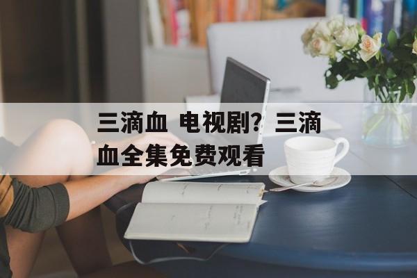 三滴血 电视剧？三滴血全集免费观看-第1张图片-