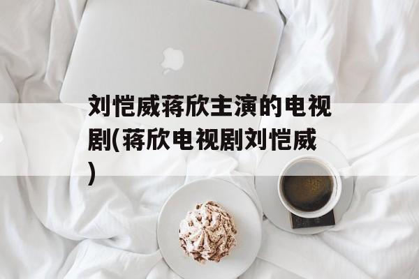 刘恺威蒋欣主演的电视剧(蒋欣电视剧刘恺威)-第1张图片-