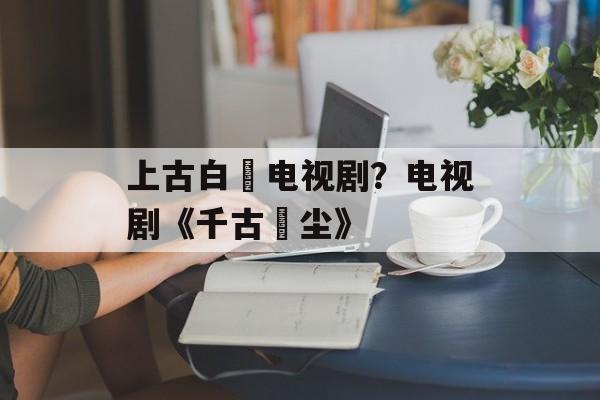 上古白玦电视剧？电视剧《千古玦尘》-第1张图片-